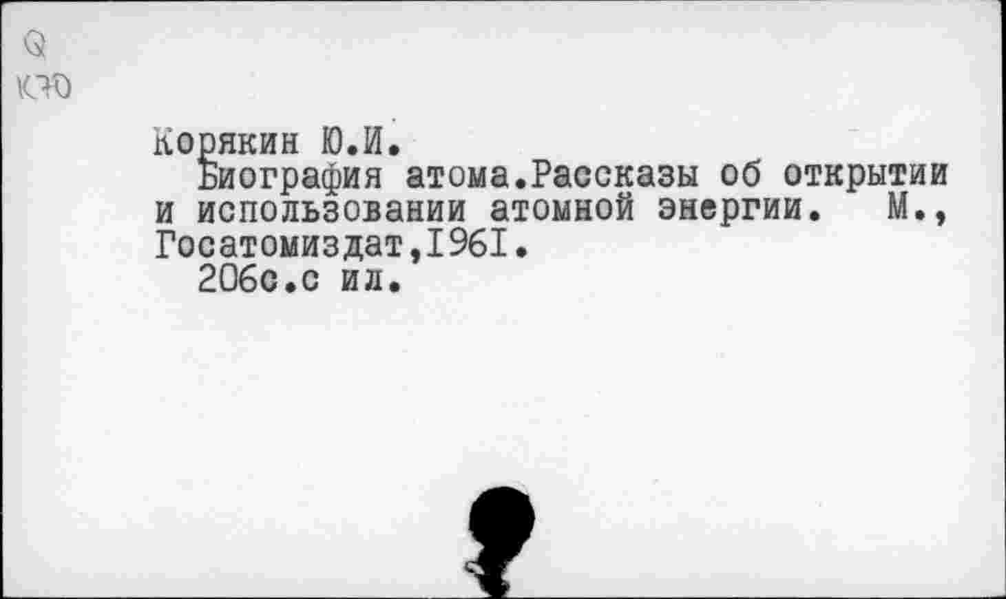 ﻿Корякин Ю.И.
Биография атома.Рассказы об открытии и использовании атомной энергии. М., Госатомиздат,1961.
206с.с ил.